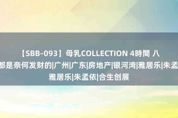 【SBB-093】母乳COLLECTION 4時間 八卦一下他们都是奈何发财的|广州|广东|房地产|银河湾|雅居乐|朱孟依|合生创展