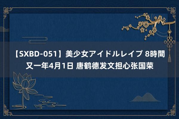 【SXBD-051】美少女アイドルレイプ 8時間 又一年4月1日 唐鹤德发文担心张国荣