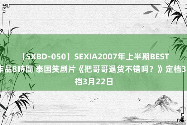 【SXBD-050】SEXIA2007年上半期BEST 全35作品8時間 泰国笑剧片《把哥哥退货不错吗？》定档3月22日