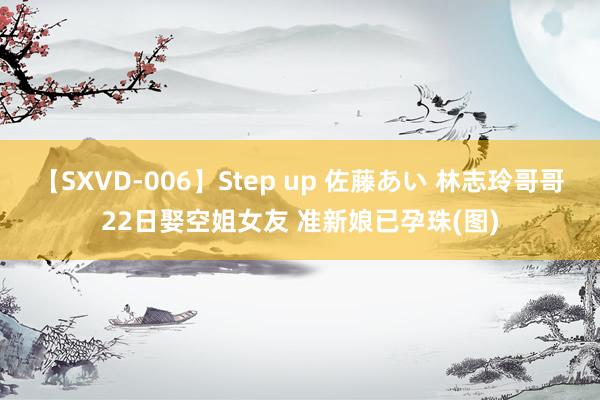 【SXVD-006】Step up 佐藤あい 林志玲哥哥22日娶空姐女友 准新娘已孕珠(图)