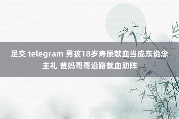 足交 telegram 男孩18岁寿辰献血当成东说念主礼 爸妈哥哥沿路献血助阵