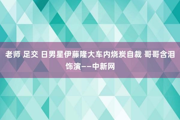 老师 足交 日男星伊藤隆大车内烧炭自裁 哥哥含泪饰演——中新网