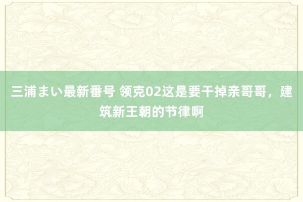 三浦まい最新番号 领克02这是要干掉亲哥哥，建筑新王朝的节律啊