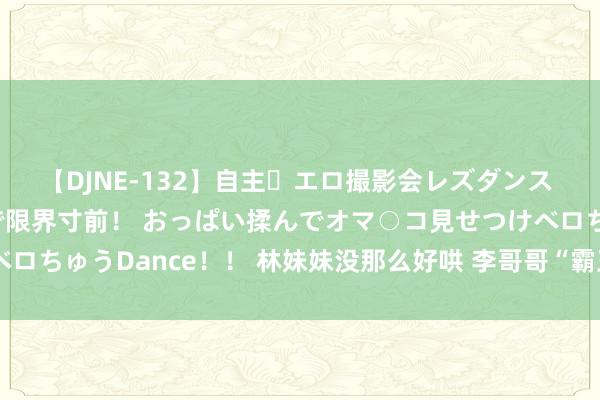 【DJNE-132】自主・エロ撮影会レズダンス 透け透けベビードールで限界寸前！ おっぱい揉んでオマ○コ見せつけベロちゅうDance！！ 林妹妹没那么好哄 李哥哥“霸王硬上弓”涉嫌强奸