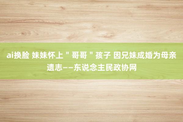 ai换脸 妹妹怀上＂哥哥＂孩子 因兄妹成婚为母亲遗志——东说念主民政协网