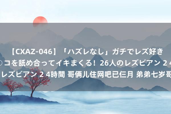 【CXAZ-046】「ハズレなし」ガチでレズ好きなお姉さんたちがオマ○コを舐め合ってイキまくる！26人のレズビアン 2 4時間 哥俩儿住网吧已仨月 弟弟七岁哥哥卖血