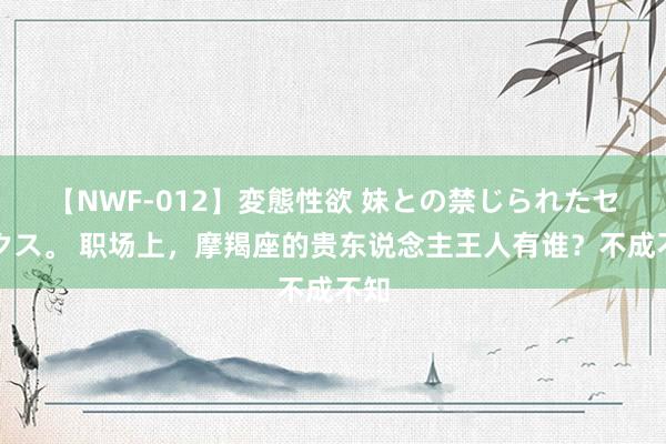 【NWF-012】変態性欲 妹との禁じられたセックス。 职场上，摩羯座的贵东说念主王人有谁？不成不知