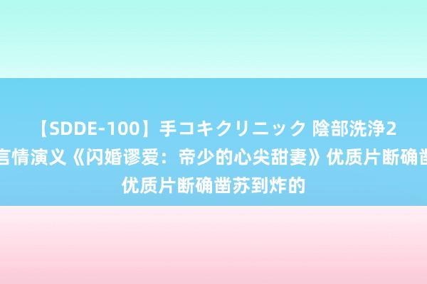 【SDDE-100】手コキクリニック 陰部洗浄20連発SP 言情演义《闪婚谬爱：帝少的心尖甜妻》优质片断确凿苏到炸的