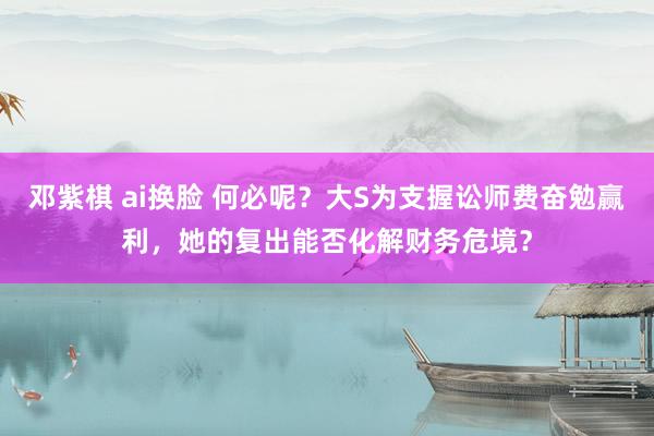 邓紫棋 ai换脸 何必呢？大S为支握讼师费奋勉赢利，她的复出能否化解财务危境？