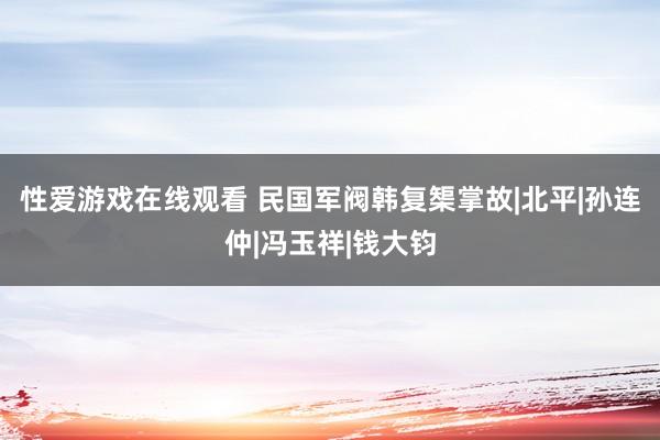 性爱游戏在线观看 民国军阀韩复榘掌故|北平|孙连仲|冯玉祥|钱大钧