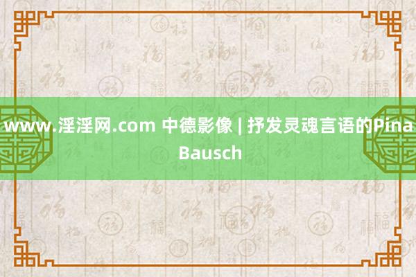 www.淫淫网.com 中德影像 | 抒发灵魂言语的Pina Bausch