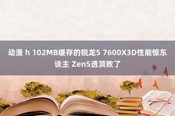 动漫 h 102MB缓存的锐龙5 7600X3D性能惊东谈主 Zen5透顶败了