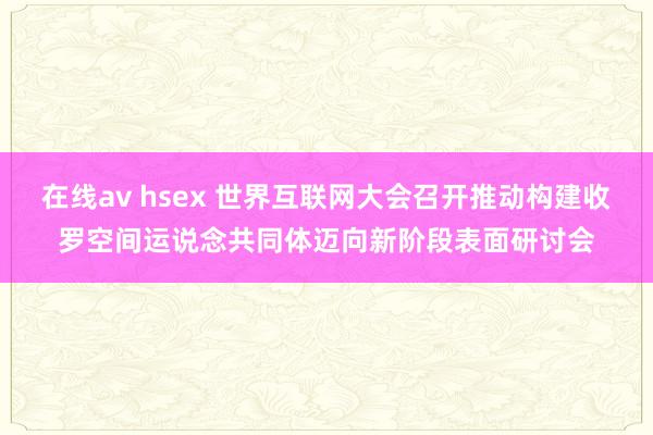 在线av hsex 世界互联网大会召开推动构建收罗空间运说念共同体迈向新阶段表面研讨会