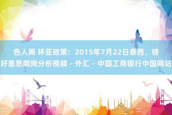 色人阁 环亚政策：2015年7月22日泰西、镑好意思阛阓分析视频－外汇－中国工商银行中国网站