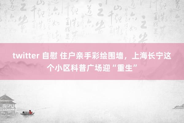 twitter 自慰 住户亲手彩绘围墙，上海长宁这个小区科普广场迎“重生”