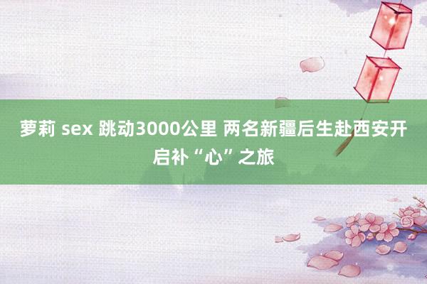 萝莉 sex 跳动3000公里 两名新疆后生赴西安开启补“心”之旅