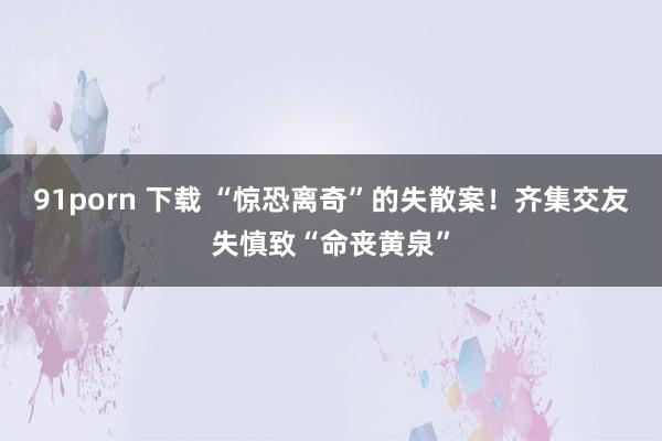 91porn 下载 “惊恐离奇”的失散案！齐集交友失慎致“命丧黄泉”