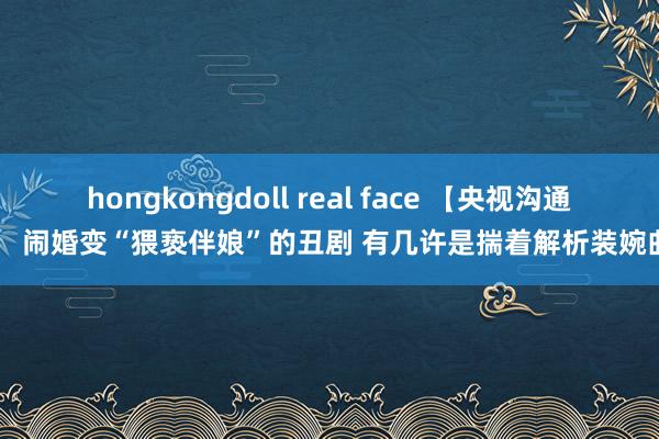 hongkongdoll real face 【央视沟通】 闹婚变“猥亵伴娘”的丑剧 有几许是揣着解析装婉曲