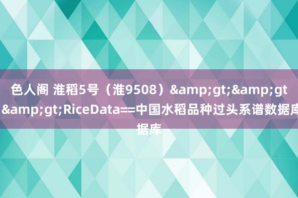 色人阁 淮稻5号（淮9508）&gt;&gt;&gt;RiceData==中国水稻品种过头系谱数据库