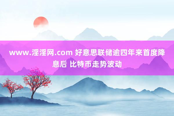 www.淫淫网.com 好意思联储逾四年来首度降息后 比特币走势波动