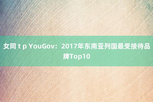 女同 t p YouGov：2017年东南亚列国最受接待品牌Top10