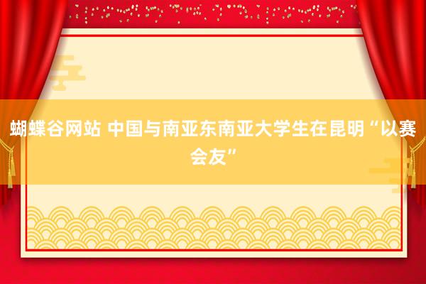 蝴蝶谷网站 中国与南亚东南亚大学生在昆明“以赛会友”