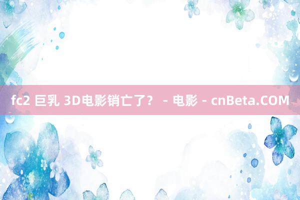 fc2 巨乳 3D电影销亡了？ - 电影 - cnBeta.COM