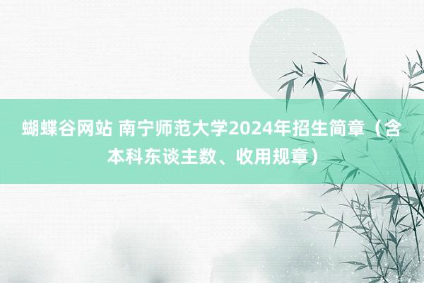 蝴蝶谷网站 南宁师范大学2024年招生简章（含本科东谈主数、收用规章）