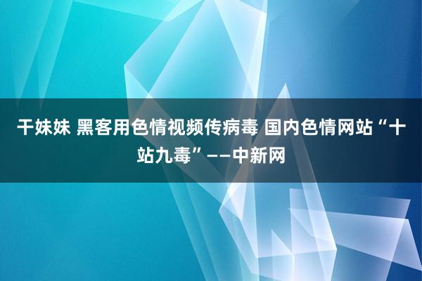 干妹妹 黑客用色情视频传病毒 国内色情网站“十站九毒”——中新网