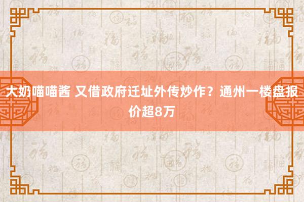 大奶喵喵酱 又借政府迁址外传炒作？通州一楼盘报价超8万