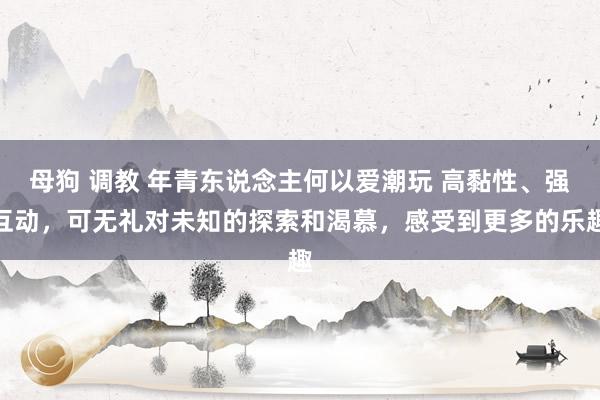 母狗 调教 年青东说念主何以爱潮玩 高黏性、强互动，可无礼对未知的探索和渴慕，感受到更多的乐趣