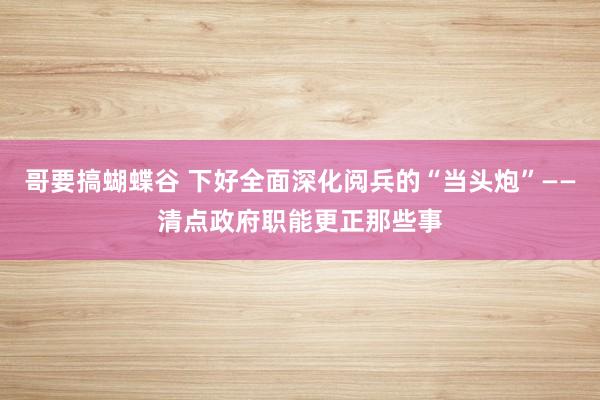 哥要搞蝴蝶谷 下好全面深化阅兵的“当头炮”——清点政府职能更正那些事