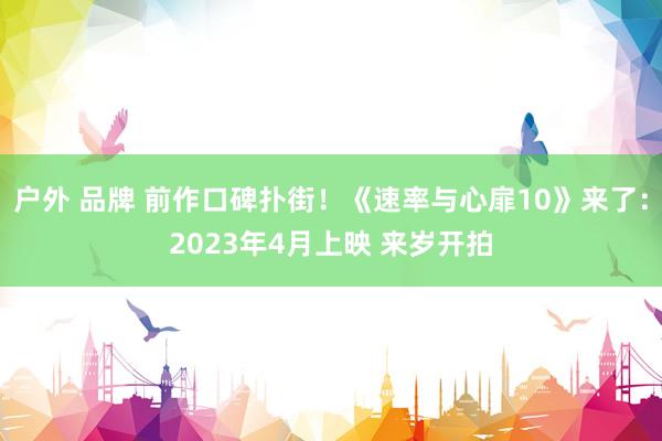 户外 品牌 前作口碑扑街！《速率与心扉10》来了：2023年4月上映 来岁开拍