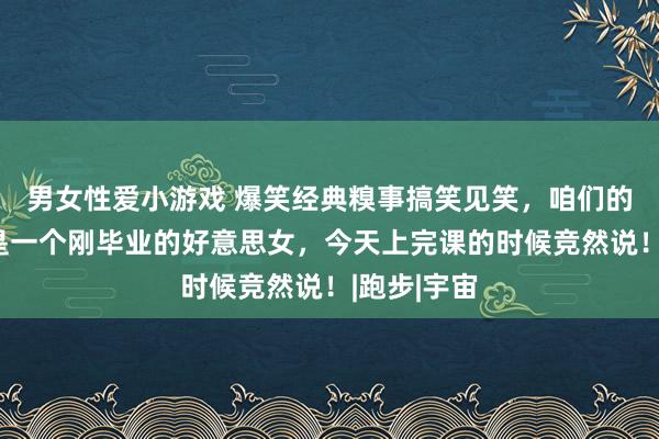 男女性爱小游戏 爆笑经典糗事搞笑见笑，咱们的化学敦厚是一个刚毕业的好意思女，今天上完课的时候竞然说！|跑步|宇宙