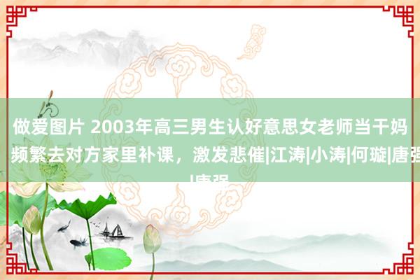 做爱图片 2003年高三男生认好意思女老师当干妈，频繁去对方家里补课，激发悲催|江涛|小涛|何璇|唐强