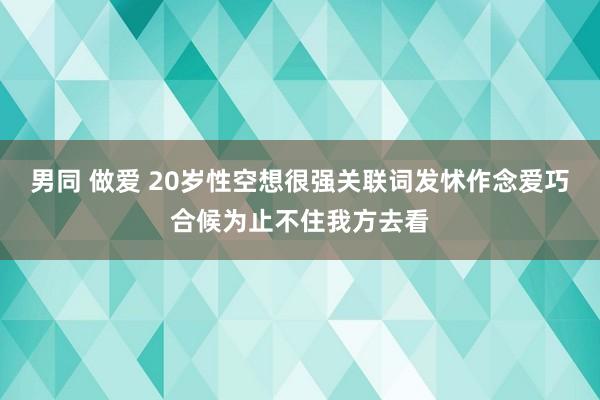 男同 做爱 20岁性空想很强关联词发怵作念爱巧合候为止不住我方去看