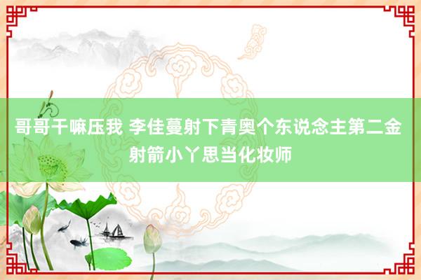 哥哥干嘛压我 李佳蔓射下青奥个东说念主第二金 射箭小丫思当化妆师