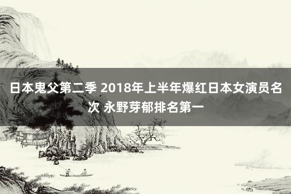 日本鬼父第二季 2018年上半年爆红日本女演员名次 永野芽郁排名第一