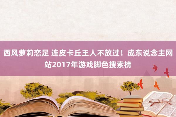 西风萝莉恋足 连皮卡丘王人不放过！成东说念主网站2017年游戏脚色搜索榜