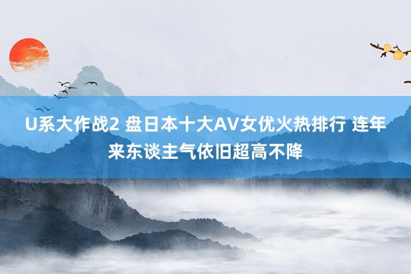 U系大作战2 盘日本十大AV女优火热排行 连年来东谈主气依旧超高不降