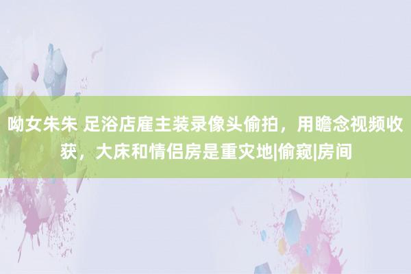 呦女朱朱 足浴店雇主装录像头偷拍，用瞻念视频收获，大床和情侣房是重灾地|偷窥|房间