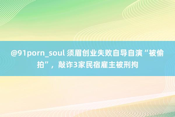 @91porn_soul 须眉创业失败自导自演“被偷拍”，敲诈3家民宿雇主被刑拘