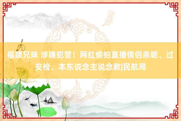 福建兄妹 涉嫌犯警！网红偷拍直播情侣亲昵、过安检，本东说念主说念歉|民航局