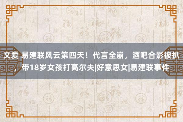 文爱 易建联风云第四天！代言全崩，酒吧合影被扒，带18岁女孩打高尔夫|好意思女|易建联事件