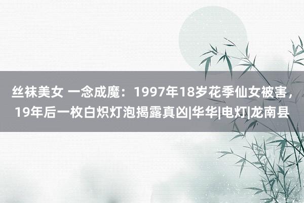 丝袜美女 一念成魔：1997年18岁花季仙女被害，19年后一枚白炽灯泡揭露真凶|华华|电灯|龙南县