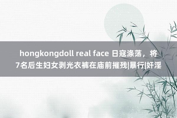 hongkongdoll real face 日寇涤荡，将7名后生妇女剥光衣裤在庙前摧残|暴行|奸淫