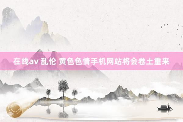 在线av 乱伦 黄色色情手机网站将会卷土重来