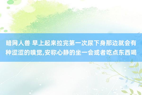 暗网人兽 早上起来拉完第一次尿下身那边就会有种涩涩的嗅觉，安称心静的坐一会或者吃点东西喝