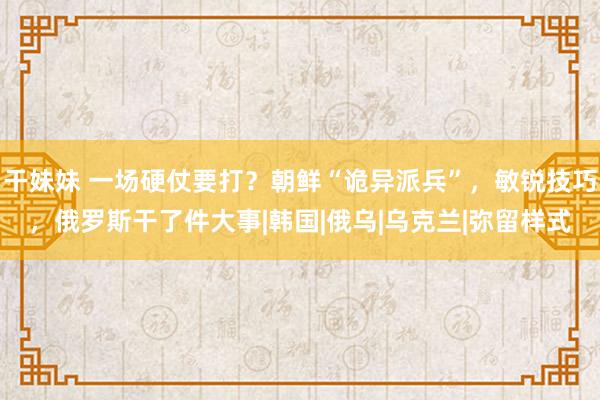 干妹妹 一场硬仗要打？朝鲜“诡异派兵”，敏锐技巧，俄罗斯干了件大事|韩国|俄乌|乌克兰|弥留样式