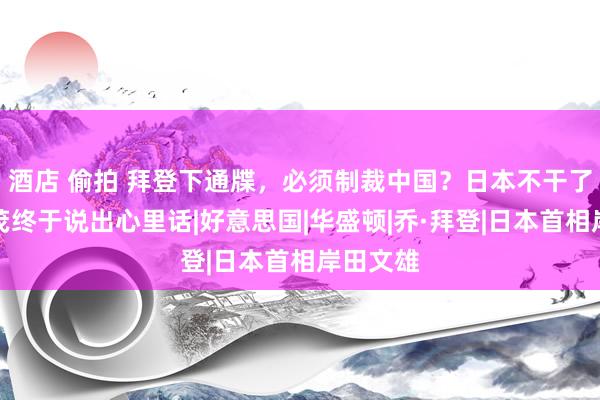 酒店 偷拍 拜登下通牒，必须制裁中国？日本不干了，石破茂终于说出心里话|好意思国|华盛顿|乔·拜登|日本首相岸田文雄